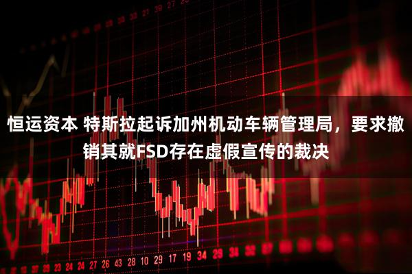 恒运资本 特斯拉起诉加州机动车辆管理局，要求撤销其就FSD存在虚假宣传的裁决