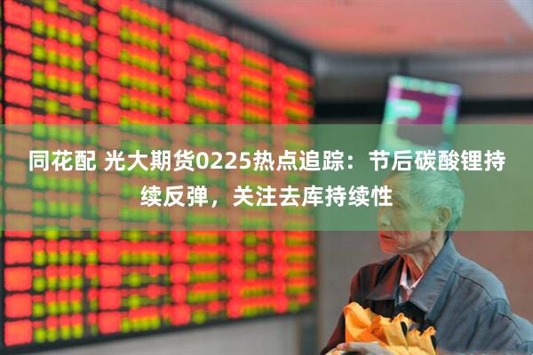同花配 光大期货0225热点追踪：节后碳酸锂持续反弹，关注去库持续性