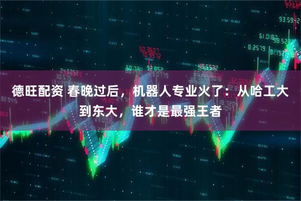 德旺配资 春晚过后，机器人专业火了：从哈工大到东大，谁才是最强王者