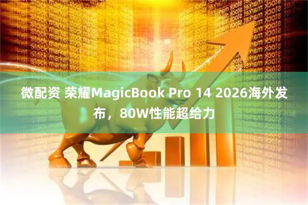 微配资 荣耀MagicBook Pro 14 2026海外发布，80W性能超给力