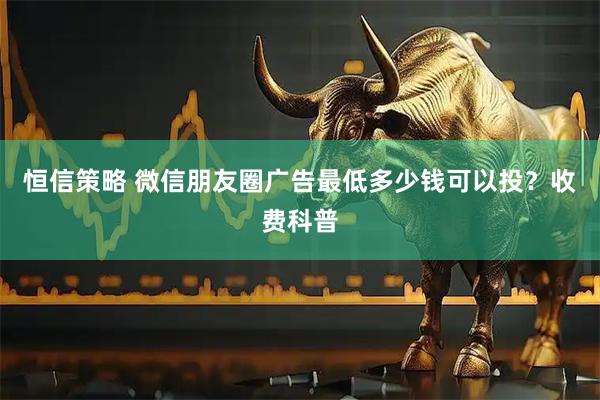 恒信策略 微信朋友圈广告最低多少钱可以投？收费科普