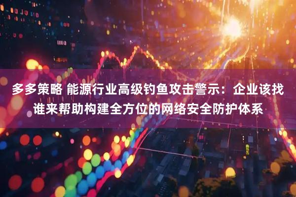 多多策略 能源行业高级钓鱼攻击警示：企业该找谁来帮助构建全方位的网络安全防护体系