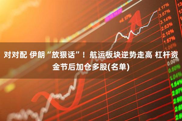 对对配 伊朗“放狠话”！航运板块逆势走高 杠杆资金节后加仓多股(名单)