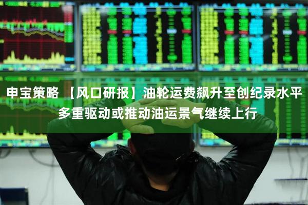 申宝策略 【风口研报】油轮运费飙升至创纪录水平  多重驱动或推动油运景气继续上行