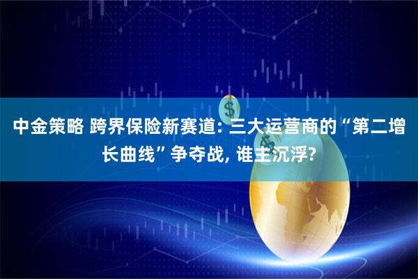 中金策略 跨界保险新赛道: 三大运营商的“第二增长曲线”争夺战, 谁主沉浮?