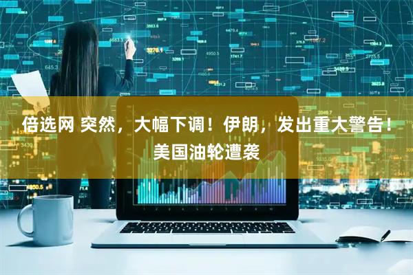 倍选网 突然，大幅下调！伊朗，发出重大警告！美国油轮遭袭