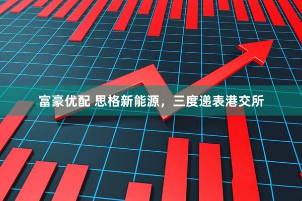 富豪优配 思格新能源，三度递表港交所