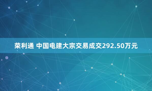 荣利通 中国电建大宗交易成交292.50万元