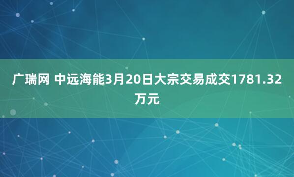 广瑞网 中远海能3月20日大宗交易成交1781.32万元