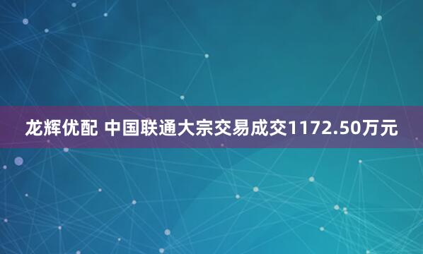 龙辉优配 中国联通大宗交易成交1172.50万元