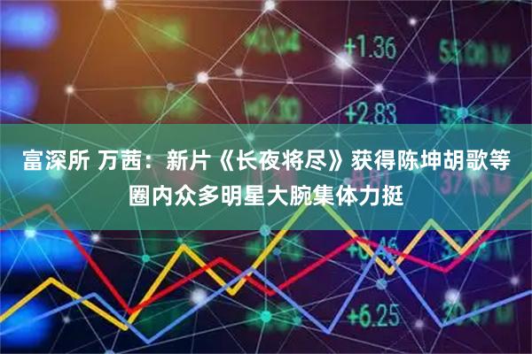 富深所 万茜：新片《长夜将尽》获得陈坤胡歌等圈内众多明星大腕集体力挺