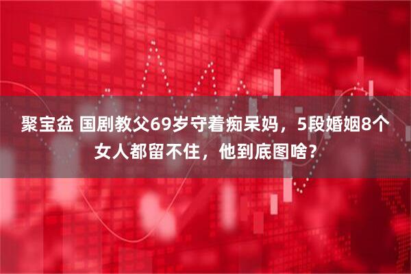 聚宝盆 国剧教父69岁守着痴呆妈，5段婚姻8个女人都留不住，他到底图啥？