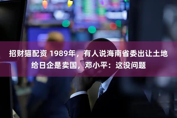 招财猫配资 1989年，有人说海南省委出让土地给日企是卖国，邓小平：这没问题