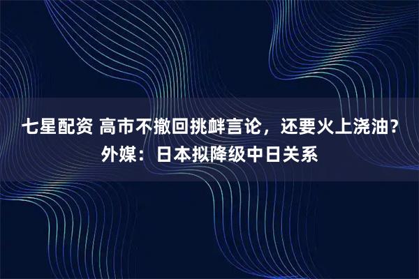 七星配资 高市不撤回挑衅言论，还要火上浇油？外媒：日本拟降级中日关系