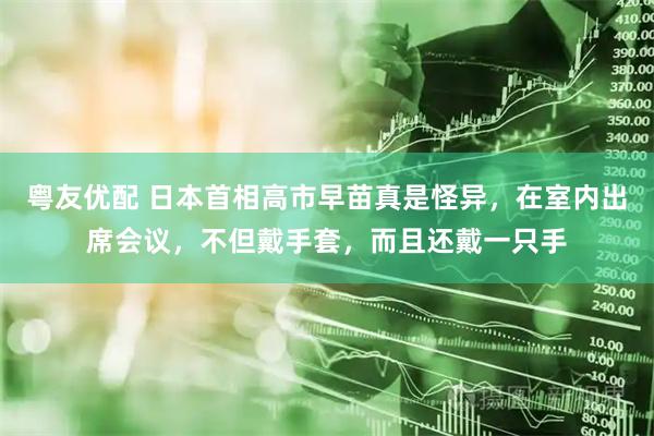 粤友优配 日本首相高市早苗真是怪异,在室内出席会议,不但戴手套,而且还戴一只手