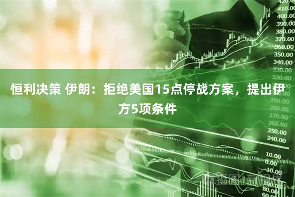 恒利决策 伊朗：拒绝美国15点停战方案，提出伊方5项条件