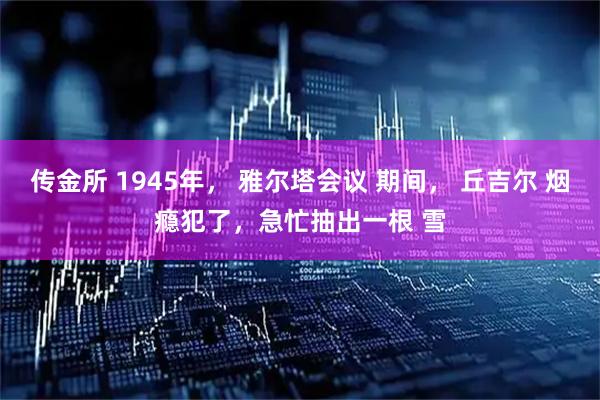 传金所 1945年， 雅尔塔会议 期间， 丘吉尔 烟瘾犯了，急忙抽出一根 雪
