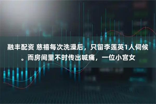 融丰配资 慈禧每次洗澡后，只留李莲英1人伺候。而房间里不时传出喊痛，一位小宫女
