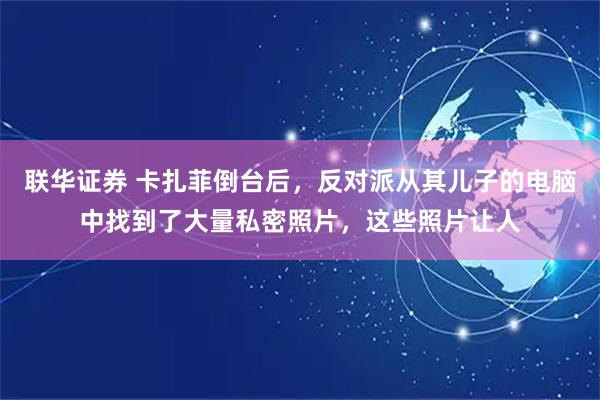 联华证券 卡扎菲倒台后，反对派从其儿子的电脑中找到了大量私密照片，这些照片让人