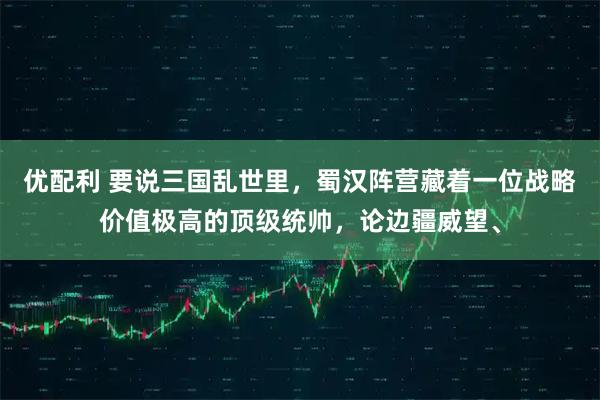 优配利 要说三国乱世里，蜀汉阵营藏着一位战略价值极高的顶级统帅，论边疆威望、