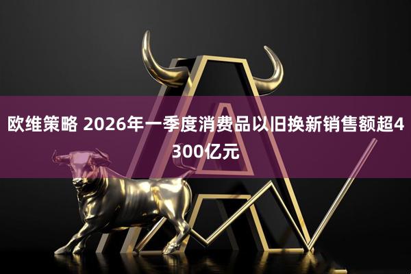 欧维策略 2026年一季度消费品以旧换新销售额超4300亿元