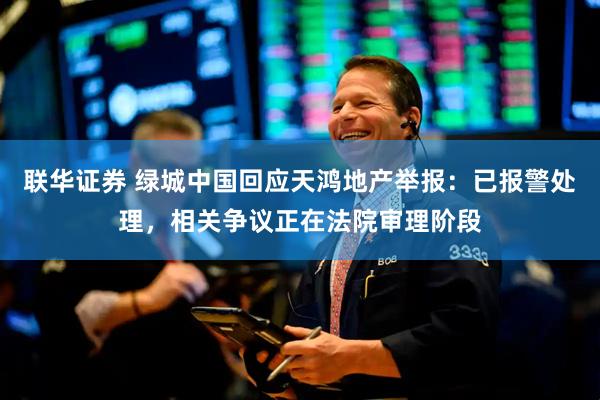 联华证券 绿城中国回应天鸿地产举报：已报警处理，相关争议正在法院审理阶段