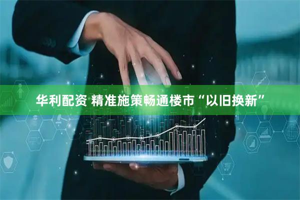 华利配资 精准施策畅通楼市“以旧换新”