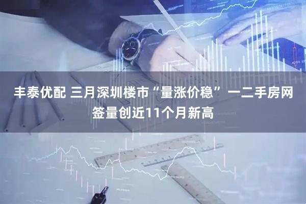 丰泰优配 三月深圳楼市“量涨价稳” 一二手房网签量创近11个月新高