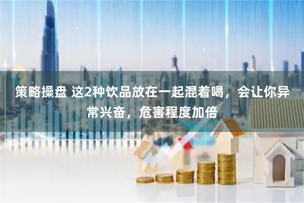 策略操盘 这2种饮品放在一起混着喝，会让你异常兴奋，危害程度加倍