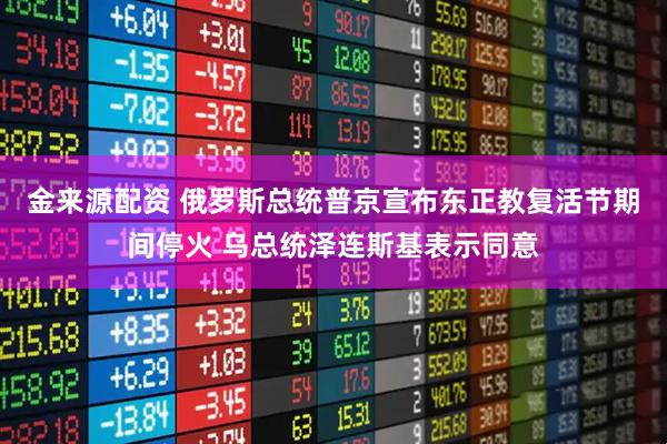 金来源配资 俄罗斯总统普京宣布东正教复活节期间停火 乌总统泽连斯基表示同意
