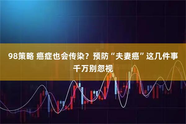 98策略 癌症也会传染？预防“夫妻癌”这几件事千万别忽视