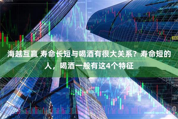 海越互赢 寿命长短与喝酒有很大关系？寿命短的人，喝酒一般有这4个特征