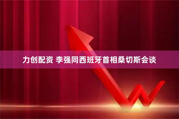 力创配资 李强同西班牙首相桑切斯会谈