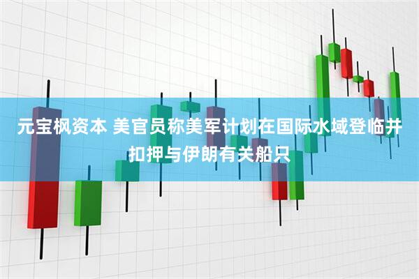 元宝枫资本 美官员称美军计划在国际水域登临并扣押与伊朗有关船只
