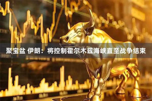 聚宝盆 伊朗：将控制霍尔木兹海峡直至战争结束
