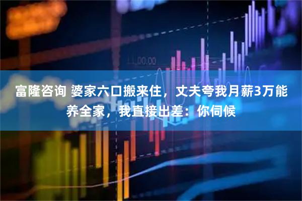 富隆咨询 婆家六口搬来住，丈夫夸我月薪3万能养全家，我直接出差：你伺候
