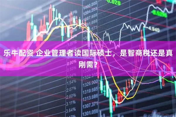 乐牛配资 企业管理者读国际硕士，是智商税还是真刚需？