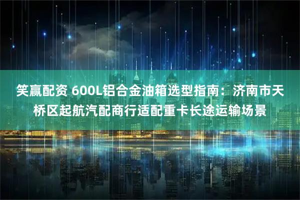 笑赢配资 600L铝合金油箱选型指南：济南市天桥区起航汽配商行适配重卡长途运输场景