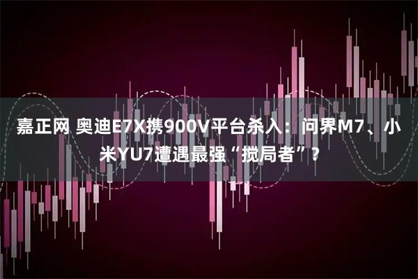 嘉正网 奥迪E7X携900V平台杀入：问界M7、小米YU7遭遇最强“搅局者”？