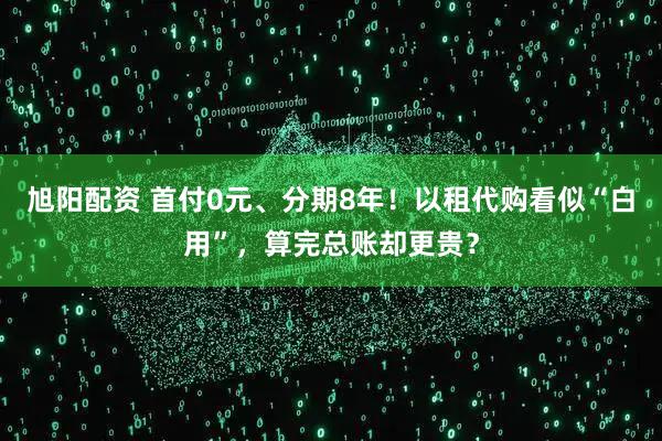 旭阳配资 首付0元、分期8年！以租代购看似“白用”，算完总账却更贵？