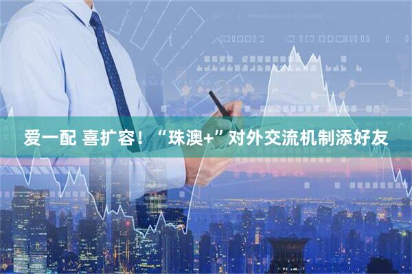 爱一配 喜扩容！“珠澳+”对外交流机制添好友