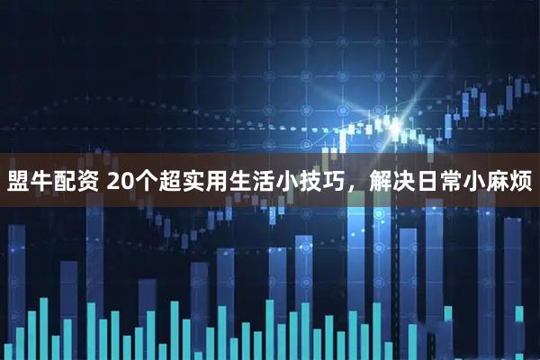 盟牛配资 20个超实用生活小技巧，解决日常小麻烦