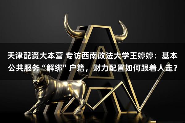 天津配资大本营 专访西南政法大学王婷婷:基本公共服务“解绑”户籍,财力配置如何跟着人走?