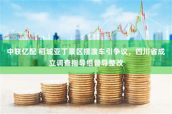 中联亿配 稻城亚丁景区摆渡车引争议,四川省成立调查指导组督导整改