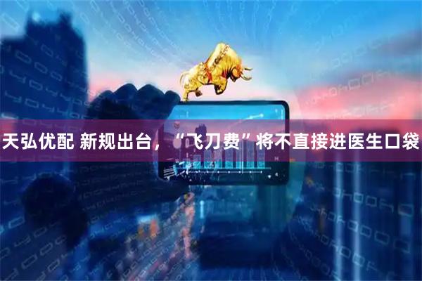天弘优配 新规出台，“飞刀费”将不直接进医生口袋