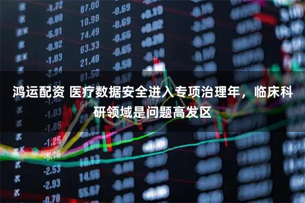 鸿运配资 医疗数据安全进入专项治理年，临床科研领域是问题高发区