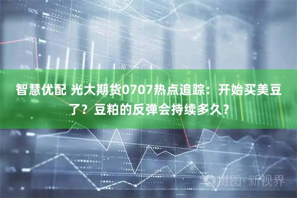 智慧优配 光大期货0707热点追踪:开始买美豆了?豆粕的反弹会持续多久?