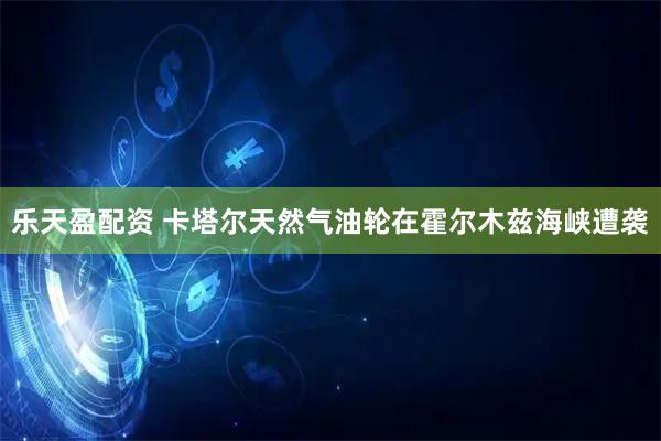 乐天盈配资 卡塔尔天然气油轮在霍尔木兹海峡遭袭