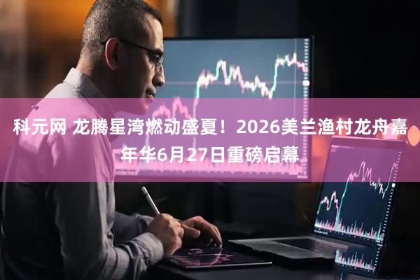 科元网 龙腾星湾燃动盛夏！2026美兰渔村龙舟嘉年华6月27日重磅启幕