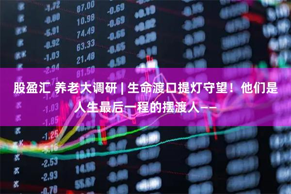 股盈汇 养老大调研 | 生命渡口提灯守望！他们是人生最后一程的摆渡人——